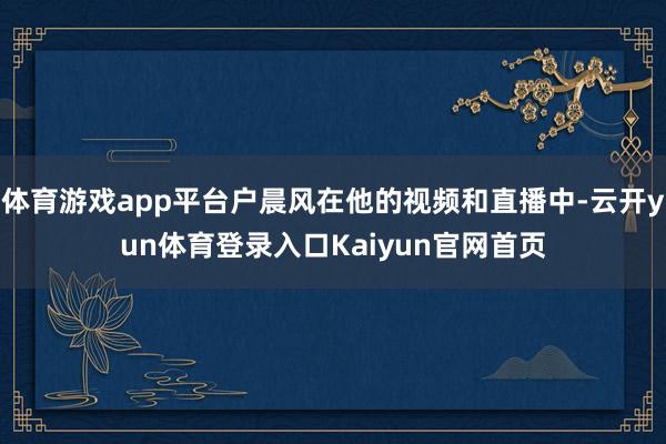 体育游戏app平台户晨风在他的视频和直播中-云开yun体育登录入口Kaiyun官网首页