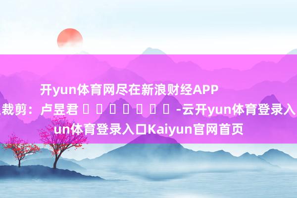 开yun体育网尽在新浪财经APP            						连累裁剪：卢昱君 							-云开yun体育登录入口Kaiyun官网首页