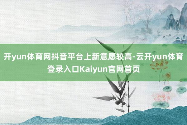 开yun体育网抖音平台上新意愿较高-云开yun体育登录入口Kaiyun官网首页