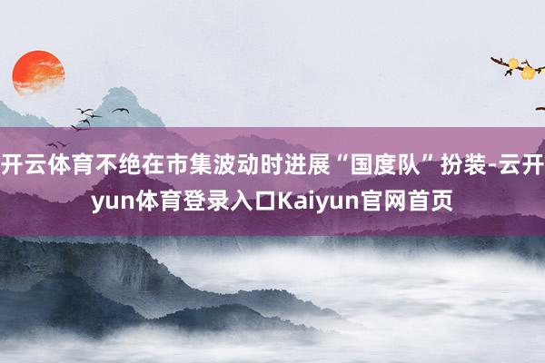 开云体育不绝在市集波动时进展“国度队”扮装-云开yun体育登录入口Kaiyun官网首页