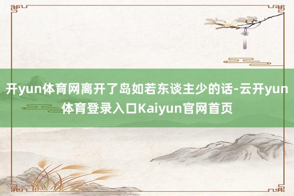开yun体育网离开了岛如若东谈主少的话-云开yun体育登录入口Kaiyun官网首页