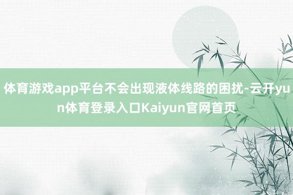 体育游戏app平台不会出现液体线路的困扰-云开yun体育登录入口Kaiyun官网首页