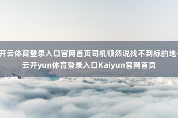 开云体育登录入口官网首页司机顿然说找不到标的地-云开yun体育登录入口Kaiyun官网首页