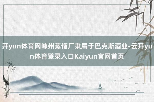 开yun体育网崃州蒸馏厂隶属于巴克斯酒业-云开yun体育登录入口Kaiyun官网首页