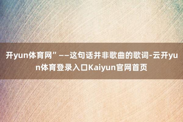 开yun体育网”——这句话并非歌曲的歌词-云开yun体育登录入口Kaiyun官网首页