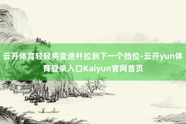 云开体育轻轻将变速杆拉到下一个挡位-云开yun体育登录入口Kaiyun官网首页