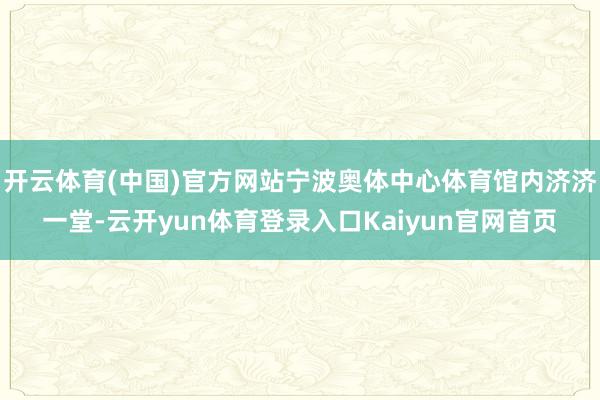 开云体育(中国)官方网站宁波奥体中心体育馆内济济一堂-云开yun体育登录入口Kaiyun官网首页