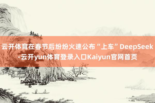 云开体育在春节后纷纷火速公布“上车”DeepSeek-云开yun体育登录入口Kaiyun官网首页