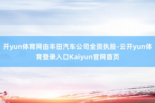 开yun体育网由丰田汽车公司全资执股-云开yun体育登录入口Kaiyun官网首页