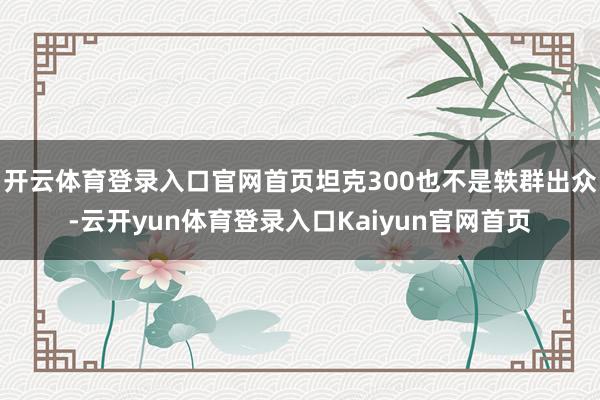 开云体育登录入口官网首页坦克300也不是轶群出众-云开yun体育登录入口Kaiyun官网首页