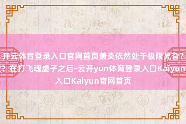 开云体育登录入口官网首页萧炎依然处于极限旯旮?灵魂透支?在打飞魂虚子之后-云开yun体育登录入口Kaiyun官网首页