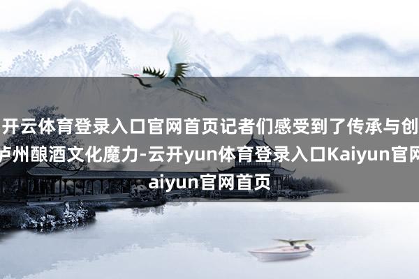 开云体育登录入口官网首页记者们感受到了传承与创新的泸州酿酒文化魔力-云开yun体育登录入口Kaiyun官网首页