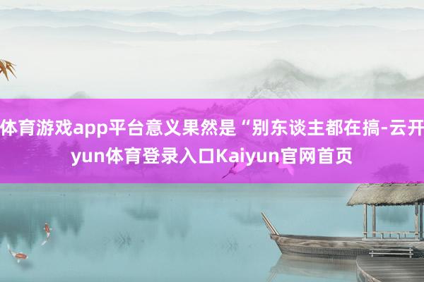 体育游戏app平台意义果然是“别东谈主都在搞-云开yun体育登录入口Kaiyun官网首页
