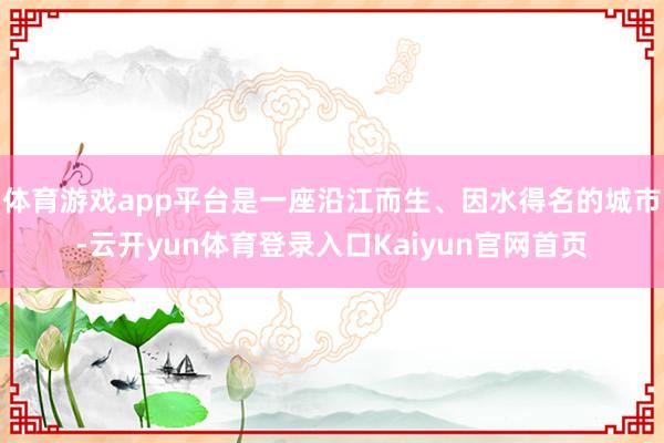 体育游戏app平台是一座沿江而生、因水得名的城市-云开yun体育登录入口Kaiyun官网首页