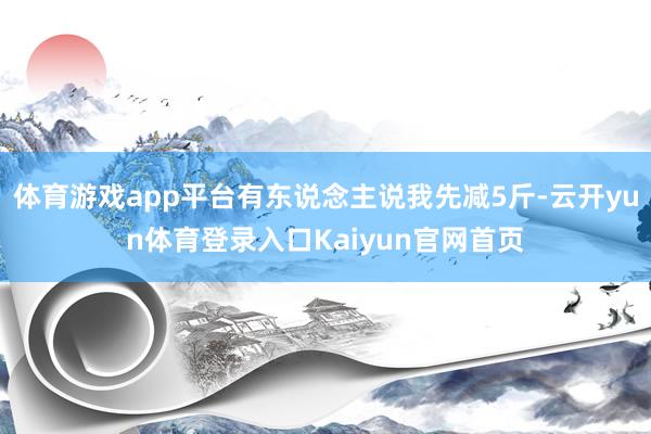 体育游戏app平台有东说念主说我先减5斤-云开yun体育登录入口Kaiyun官网首页