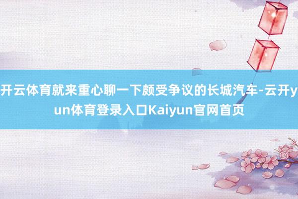 开云体育就来重心聊一下颇受争议的长城汽车-云开yun体育登录入口Kaiyun官网首页