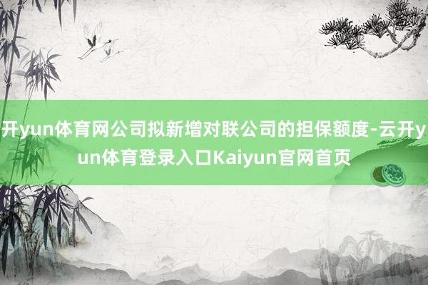 开yun体育网公司拟新增对联公司的担保额度-云开yun体育登录入口Kaiyun官网首页