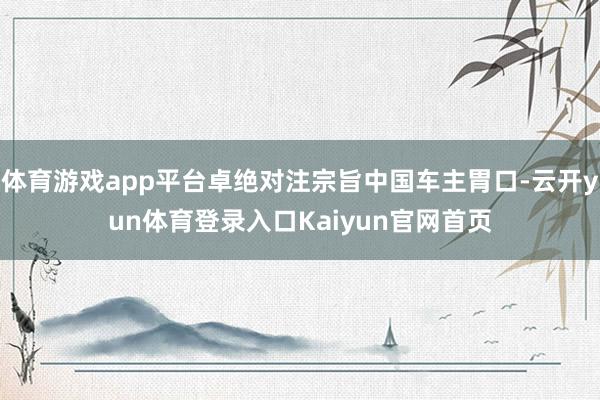 体育游戏app平台卓绝对注宗旨中国车主胃口-云开yun体育登录入口Kaiyun官网首页