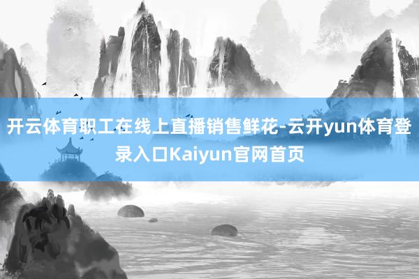 开云体育职工在线上直播销售鲜花-云开yun体育登录入口Kaiyun官网首页