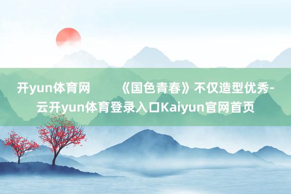 开yun体育网 《国色青春》不仅造型优秀-云开yun体育登录入口Kaiyun官网首页