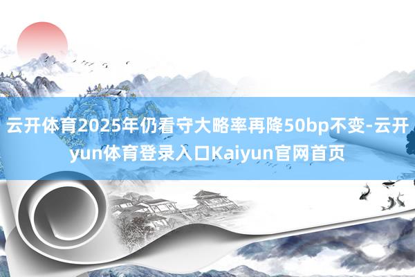 云开体育2025年仍看守大略率再降50bp不变-云开yun体育登录入口Kaiyun官网首页
