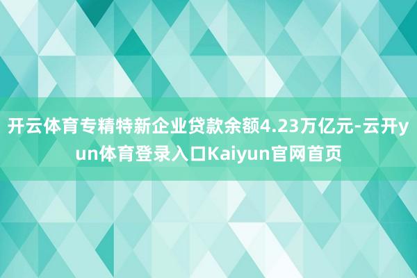 开云体育专精特新企业贷款余额4.23万亿元-云开yun体育登录入口Kaiyun官网首页