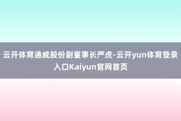 云开体育通威股份副董事长严虎-云开yun体育登录入口Kaiyun官网首页