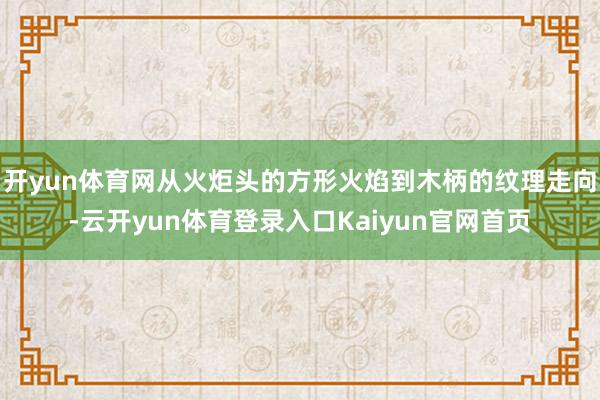 开yun体育网从火炬头的方形火焰到木柄的纹理走向-云开yun体育登录入口Kaiyun官网首页