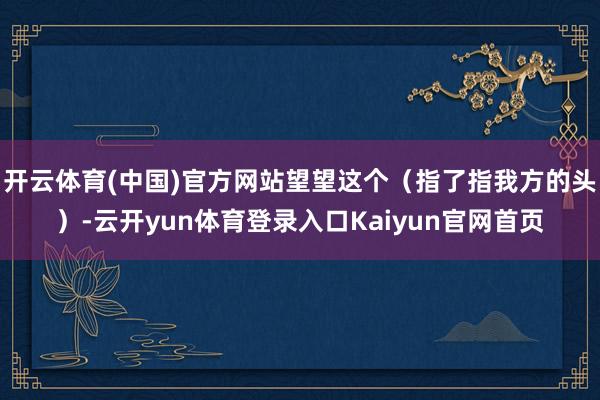 开云体育(中国)官方网站望望这个（指了指我方的头）-云开yun体育登录入口Kaiyun官网首页