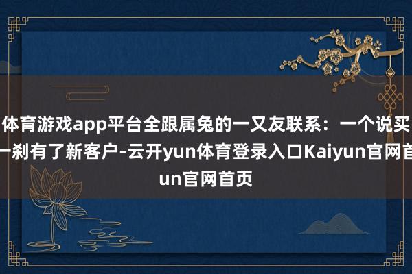 体育游戏app平台全跟属兔的一又友联系：一个说买卖一刹有了新客户-云开yun体育登录入口Kaiyun官网首页
