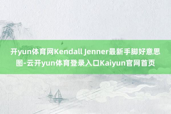 开yun体育网Kendall Jenner最新手脚好意思图-云开yun体育登录入口Kaiyun官网首页
