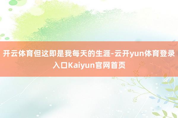 开云体育但这即是我每天的生涯-云开yun体育登录入口Kaiyun官网首页