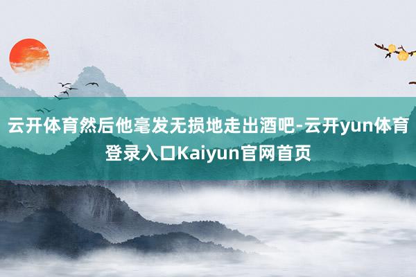 云开体育然后他毫发无损地走出酒吧-云开yun体育登录入口Kaiyun官网首页