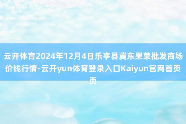 云开体育2024年12月4日乐亭县冀东果菜批发商场价钱行情-云开yun体育登录入口Kaiyun官网首页