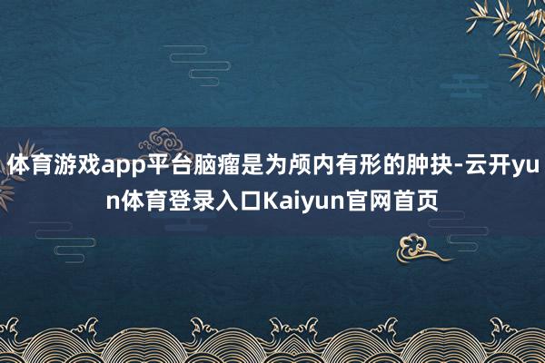 体育游戏app平台脑瘤是为颅内有形的肿抉-云开yun体育登录入口Kaiyun官网首页