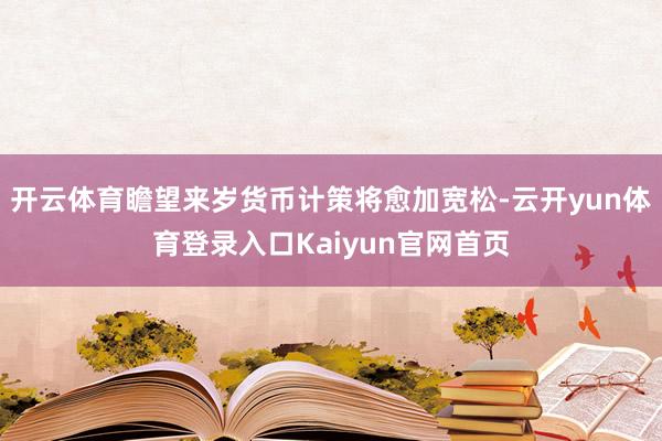 开云体育瞻望来岁货币计策将愈加宽松-云开yun体育登录入口Kaiyun官网首页