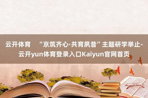 云开体育    “京筑齐心·共育夙昔”主题研学举止-云开yun体育登录入口Kaiyun官网首页