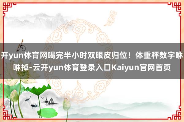 开yun体育网喝完半小时双眼皮归位！体重秤数字咻咻掉-云开yun体育登录入口Kaiyun官网首页
