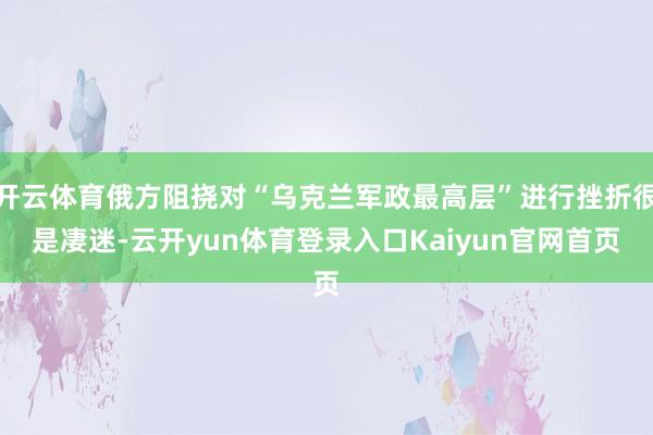 开云体育俄方阻挠对“乌克兰军政最高层”进行挫折很是凄迷-云开yun体育登录入口Kaiyun官网首页