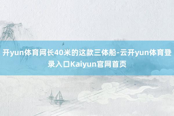 开yun体育网长40米的这款三体船-云开yun体育登录入口Kaiyun官网首页