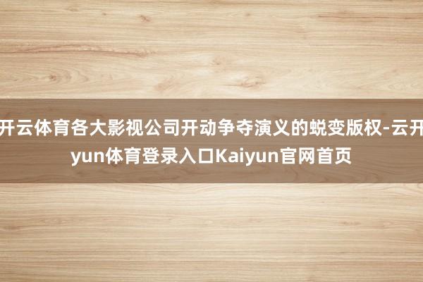 开云体育各大影视公司开动争夺演义的蜕变版权-云开yun体育登录入口Kaiyun官网首页