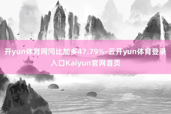 开yun体育网同比加多47.79%-云开yun体育登录入口Kaiyun官网首页