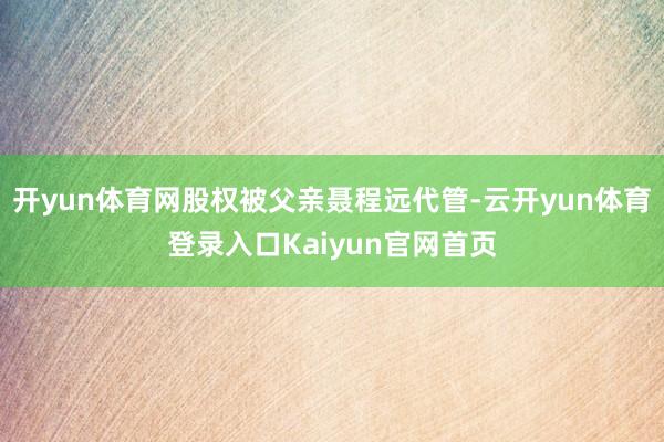 开yun体育网股权被父亲聂程远代管-云开yun体育登录入口Kaiyun官网首页