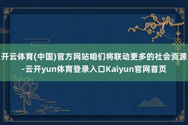 开云体育(中国)官方网站咱们将联动更多的社会资源-云开yun体育登录入口Kaiyun官网首页