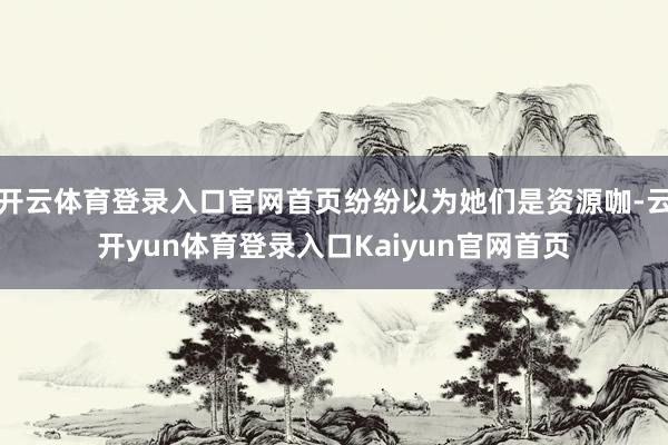 开云体育登录入口官网首页纷纷以为她们是资源咖-云开yun体育登录入口Kaiyun官网首页