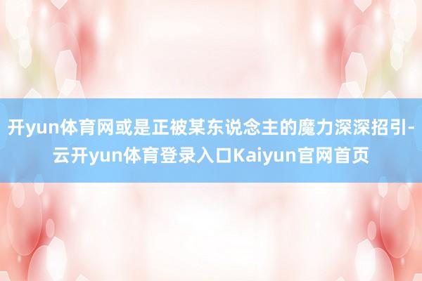 开yun体育网或是正被某东说念主的魔力深深招引-云开yun体育登录入口Kaiyun官网首页