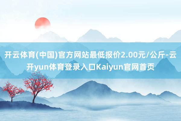 开云体育(中国)官方网站最低报价2.00元/公斤-云开yun体育登录入口Kaiyun官网首页
