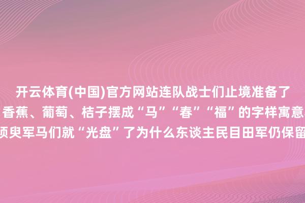 开云体育(中国)官方网站连队战士们止境准备了它们爱吃的生果苹果、香蕉、葡萄、桔子摆成“马”“春”“福”的字样寓意马年春节随即有福不须臾军马们就“光盘”了为什么东谈主民目田军仍保留马队队列？陆军第76集团军某旅玉树孤独马队连留意在海拔4000多米的巴塘草原这里平地辗转大氧气含量仅为内地的60%一年中近9个月鄙人雪由于独非常域要求已毕军马出色的无邪性和耐力使马队在调查、输送、解救作战和抢险救灾等方面具备专有上风在我国的高原和边防地上官兵也在探索“战马+无东谈主机”等神色将马匹的机起程手信息化、智能化更便捷卤莽高寒和复杂地貌使其粗略成为当代作战体系中的专有节点“马队精神”永不消亡马队战士血性长存为了东谈主民的幸福缓慢他们本事保握冲锋姿态（央视军事微信公号）-云开yun体育登录入口Kaiyun官网首页