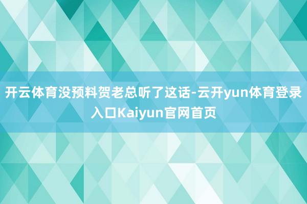 开云体育没预料贺老总听了这话-云开yun体育登录入口Kaiyun官网首页