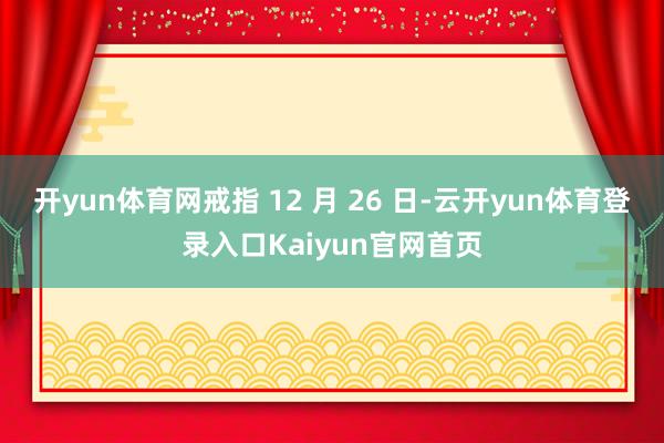 开yun体育网戒指 12 月 26 日-云开yun体育登录入口Kaiyun官网首页